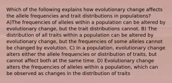 Which of the following explains how evolutionary change affects the allele frequencies and trait distributions in populations? A)The frequencies of alleles within a population can be altered by evolutionary change, but the trait distributions cannot. B) The distribution of all traits within a population can be altered by evolutionary change, but the frequencies of some alleles cannot be changed by evolution. C) In a population, evolutionary change alters either the allele frequencies or distribution of traits, but cannot affect both at the same time. D) Evolutionary change alters the frequencies of alleles within a population, which can be observed as changes in the distribution of traits