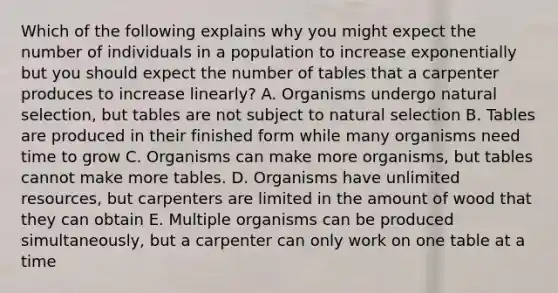 Which of the following explains why you might expect the number of individuals in a population to increase exponentially but you should expect the number of tables that a carpenter produces to increase linearly? A. Organisms undergo natural selection, but tables are not subject to natural selection B. Tables are produced in their finished form while many organisms need time to grow C. Organisms can make more organisms, but tables cannot make more tables. D. Organisms have unlimited resources, but carpenters are limited in the amount of wood that they can obtain E. Multiple organisms can be produced simultaneously, but a carpenter can only work on one table at a time