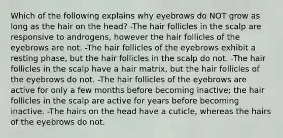 Which of the following explains why eyebrows do NOT grow as long as the hair on the head? -The hair follicles in the scalp are responsive to androgens, however the hair follicles of the eyebrows are not. -The hair follicles of the eyebrows exhibit a resting phase, but the hair follicles in the scalp do not. -The hair follicles in the scalp have a hair matrix, but the hair follicles of the eyebrows do not. -The hair follicles of the eyebrows are active for only a few months before becoming inactive; the hair follicles in the scalp are active for years before becoming inactive. -The hairs on the head have a cuticle, whereas the hairs of the eyebrows do not.