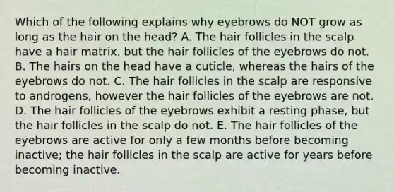 Which of the following explains why eyebrows do NOT grow as long as the hair on the head? A. The hair follicles in the scalp have a hair matrix, but the hair follicles of the eyebrows do not. B. The hairs on the head have a cuticle, whereas the hairs of the eyebrows do not. C. The hair follicles in the scalp are responsive to androgens, however the hair follicles of the eyebrows are not. D. The hair follicles of the eyebrows exhibit a resting phase, but the hair follicles in the scalp do not. E. The hair follicles of the eyebrows are active for only a few months before becoming inactive; the hair follicles in the scalp are active for years before becoming inactive.