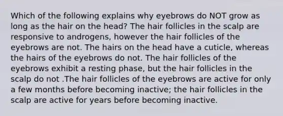 Which of the following explains why eyebrows do NOT grow as long as the hair on the head? The hair follicles in the scalp are responsive to androgens, however the hair follicles of the eyebrows are not. The hairs on the head have a cuticle, whereas the hairs of the eyebrows do not. The hair follicles of the eyebrows exhibit a resting phase, but the hair follicles in the scalp do not .The hair follicles of the eyebrows are active for only a few months before becoming inactive; the hair follicles in the scalp are active for years before becoming inactive.