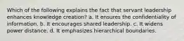 Which of the following explains the fact that servant leadership enhances knowledge creation? a. It ensures the confidentiality of information. b. It encourages shared leadership. c. It widens power distance. d. It emphasizes hierarchical boundaries.