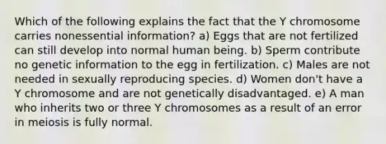 Which of the following explains the fact that the Y chromosome carries nonessential information? a) Eggs that are not fertilized can still develop into normal human being. b) Sperm contribute no genetic information to the egg in fertilization. c) Males are not needed in sexually reproducing species. d) Women don't have a Y chromosome and are not genetically disadvantaged. e) A man who inherits two or three Y chromosomes as a result of an error in meiosis is fully normal.