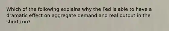 Which of the following explains why the Fed is able to have a dramatic effect on aggregate demand and real output in the short run?