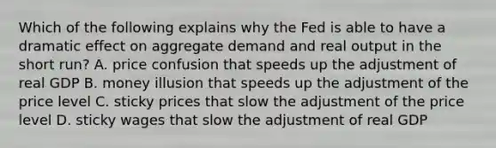 Which of the following explains why the Fed is able to have a dramatic effect on aggregate demand and real output in the short run? A. price confusion that speeds up the adjustment of real GDP B. money illusion that speeds up the adjustment of the price level C. sticky prices that slow the adjustment of the price level D. sticky wages that slow the adjustment of real GDP