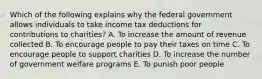 Which of the following explains why the federal government allows individuals to take income tax deductions for contributions to charities? A. To increase the amount of revenue collected B. To encourage people to pay their taxes on time C. To encourage people to support charities D. To increase the number of government welfare programs E. To punish poor people