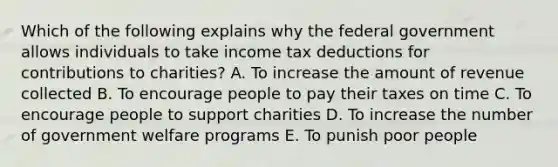 Which of the following explains why the federal government allows individuals to take income tax deductions for contributions to charities? A. To increase the amount of revenue collected B. To encourage people to pay their taxes on time C. To encourage people to support charities D. To increase the number of government welfare programs E. To punish poor people