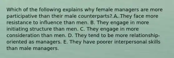 Which of the following explains why female managers are more participative than their male counterparts? A. They face more resistance to influence than men. B. They engage in more initiating structure than men. C. They engage in more consideration than men. D. They tend to be more relationship-oriented as managers. E. They have poorer interpersonal skills than male managers.