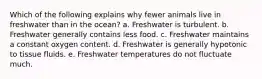 Which of the following explains why fewer animals live in freshwater than in the ocean? a. Freshwater is turbulent. b. Freshwater generally contains less food. c. Freshwater maintains a constant oxygen content. d. Freshwater is generally hypotonic to tissue fluids. e. Freshwater temperatures do not fluctuate much.