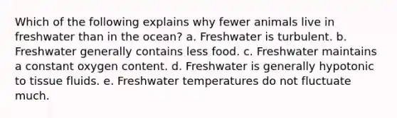 Which of the following explains why fewer animals live in freshwater than in the ocean? a. Freshwater is turbulent. b. Freshwater generally contains less food. c. Freshwater maintains a constant oxygen content. d. Freshwater is generally hypotonic to tissue fluids. e. Freshwater temperatures do not fluctuate much.