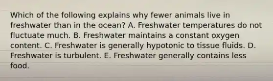 Which of the following explains why fewer animals live in freshwater than in the ocean? A. Freshwater temperatures do not fluctuate much. B. Freshwater maintains a constant oxygen content. C. Freshwater is generally hypotonic to tissue fluids. D. Freshwater is turbulent. E. Freshwater generally contains less food.