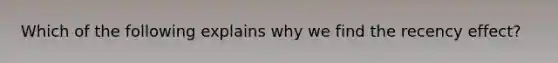Which of the following explains why we find the recency effect?
