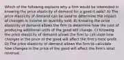 Which of the following explains why a firm would be interested in knowing the price elasticity of demand for a good it sells? A) The price elasticity of demand can be used to determine the impact of changes in income on quantity sold. B) Knowing the price elasticity of demand allows the firm to determine how the cost of producing additional units of the good will change. C) Knowing the price elasticity of demand allows the firm to calculate how changes in the price of the good will affect the firm's total profit. D) The price elasticity of demand allows the firm to calculate how changes in the price of the good will affect the firm's total revenue.