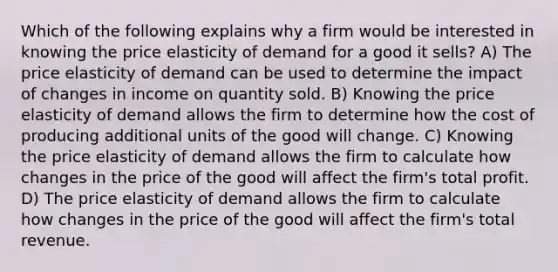 Which of the following explains why a firm would be interested in knowing the price elasticity of demand for a good it sells? A) The price elasticity of demand can be used to determine the impact of changes in income on quantity sold. B) Knowing the price elasticity of demand allows the firm to determine how the cost of producing additional units of the good will change. C) Knowing the price elasticity of demand allows the firm to calculate how changes in the price of the good will affect the firm's total profit. D) The price elasticity of demand allows the firm to calculate how changes in the price of the good will affect the firm's total revenue.