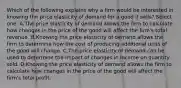 Which of the following explains why a firm would be interested in knowing the price elasticity of demand for a good it sells? Select one: A.The price elasticity of demand allows the firm to calculate how changes in the price of the good will affect the firm's total revenue. B.Knowing the price elasticity of demand allows the firm to determine how the cost of producing additional units of the good will change. C.The price elasticity of demand can be used to determine the impact of changes in income on quantity sold. D.Knowing the price elasticity of demand allows the firm to calculate how changes in the price of the good will affect the firm's total profit.