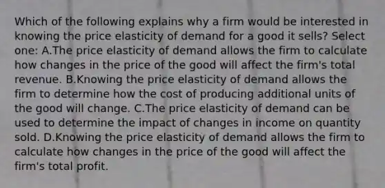 Which of the following explains why a firm would be interested in knowing the price elasticity of demand for a good it sells? Select one: A.The price elasticity of demand allows the firm to calculate how changes in the price of the good will affect the firm's total revenue. B.Knowing the price elasticity of demand allows the firm to determine how the cost of producing additional units of the good will change. C.The price elasticity of demand can be used to determine the impact of changes in income on quantity sold. D.Knowing the price elasticity of demand allows the firm to calculate how changes in the price of the good will affect the firm's total profit.