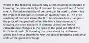 Which of the following explains why a firm would be interested in knowing the price elasticity of demand for a good it sells? Select one: A. The price elasticity of demand can be used to determine the impact of changes in income on quantity sold. B. The price elasticity of demand allows the firm to calculate how changes in the price of the good will affect the firm's total revenue. C. Knowing the price elasticity of demand allows the firm to calculate how changes in the price of the good will affect the firm's total profit. D. Knowing the price elasticity of demand allows the firm to determine how the cost of producing additional units of the good will change