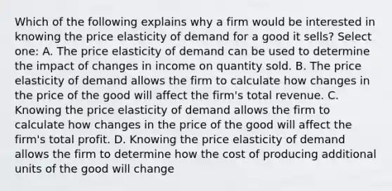 Which of the following explains why a firm would be interested in knowing the price elasticity of demand for a good it sells? Select one: A. The price elasticity of demand can be used to determine the impact of changes in income on quantity sold. B. The price elasticity of demand allows the firm to calculate how changes in the price of the good will affect the firm's total revenue. C. Knowing the price elasticity of demand allows the firm to calculate how changes in the price of the good will affect the firm's total profit. D. Knowing the price elasticity of demand allows the firm to determine how the cost of producing additional units of the good will change