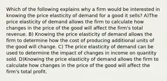 Which of the following explains why a firm would be interested in knowing the price elasticity of demand for a good it sells? A)The price elasticity of demand allows the firm to calculate how changes in the price of the good will affect the firm's total revenue. B) Knowing the price elasticity of demand allows the firm to determine how the cost of producing additional units of the good will change. C) The price elasticity of demand can be used to determine the impact of changes in income on quantity sold. D)Knowing the price elasticity of demand allows the firm to calculate how changes in the price of the good will affect the firm's total profit.