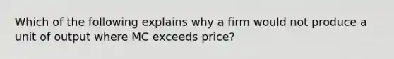 Which of the following explains why a firm would not produce a unit of output where MC exceeds price?