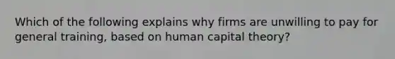 Which of the following explains why firms are unwilling to pay for general training, based on human capital theory?