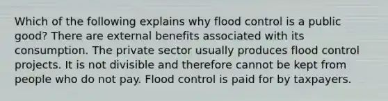 Which of the following explains why flood control is a public good? There are external benefits associated with its consumption. The private sector usually produces flood control projects. It is not divisible and therefore cannot be kept from people who do not pay. Flood control is paid for by taxpayers.