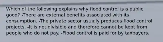 Which of the following explains why flood control is a public good? -There are external benefits associated with its consumption. -The private sector usually produces flood control projects. -It is not divisible and therefore cannot be kept from people who do not pay. -Flood control is paid for by taxpayers.