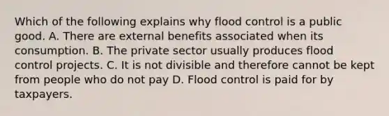 Which of the following explains why flood control is a public good. A. There are external benefits associated when its consumption. B. The private sector usually produces flood control projects. C. It is not divisible and therefore cannot be kept from people who do not pay D. Flood control is paid for by taxpayers.