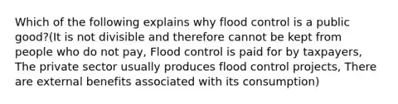 Which of the following explains why flood control is a public good?(It is not divisible and therefore cannot be kept from people who do not pay, Flood control is paid for by taxpayers, The private sector usually produces flood control projects, There are external benefits associated with its consumption)