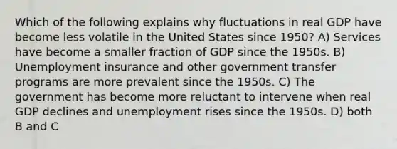 Which of the following explains why fluctuations in real GDP have become less volatile in the United States since 1950? A) Services have become a smaller fraction of GDP since the 1950s. B) Unemployment insurance and other government transfer programs are more prevalent since the 1950s. C) The government has become more reluctant to intervene when real GDP declines and unemployment rises since the 1950s. D) both B and C