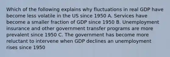 Which of the following explains why fluctuations in real GDP have become less volatile in the US since 1950 A. Services have become a smaller fraction of GDP since 1950 B. Unemployment insurance and other government transfer programs are more prevalent since 1950 C. The government has become more reluctant to intervene when GDP declines an unemployment rises since 1950