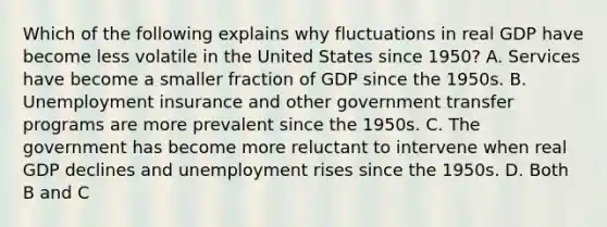 Which of the following explains why fluctuations in real GDP have become less volatile in the United States since​ 1950? A. Services have become a smaller fraction of GDP since the 1950s. B. Unemployment insurance and other government transfer programs are more prevalent since the 1950s. C. The government has become more reluctant to intervene when real GDP declines and unemployment rises since the 1950s. D. Both B and C