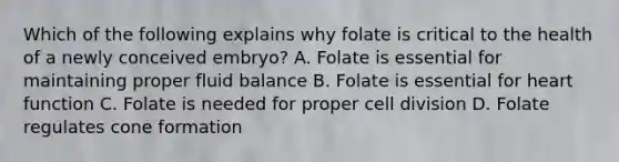 Which of the following explains why folate is critical to the health of a newly conceived embryo? A. Folate is essential for maintaining proper fluid balance B. Folate is essential for heart function C. Folate is needed for proper cell division D. Folate regulates cone formation