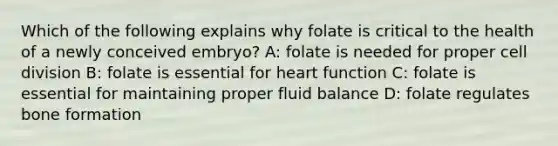 Which of the following explains why folate is critical to the health of a newly conceived embryo? A: folate is needed for proper cell division B: folate is essential for heart function C: folate is essential for maintaining proper fluid balance D: folate regulates bone formation