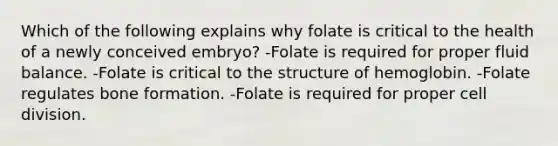 Which of the following explains why folate is critical to the health of a newly conceived embryo? -Folate is required for proper fluid balance. -Folate is critical to the structure of hemoglobin. -Folate regulates bone formation. -Folate is required for proper cell division.