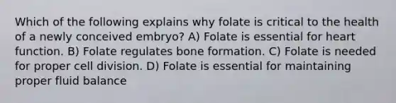 Which of the following explains why folate is critical to the health of a newly conceived embryo? A) Folate is essential for heart function. B) Folate regulates bone formation. C) Folate is needed for proper cell division. D) Folate is essential for maintaining proper fluid balance