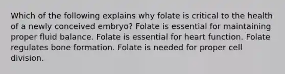 Which of the following explains why folate is critical to the health of a newly conceived embryo? Folate is essential for maintaining proper fluid balance. Folate is essential for heart function. Folate regulates bone formation. Folate is needed for proper cell division.