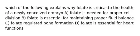 which of the following explains why folate is critical to the health of a newly conceived embryo A) folate is needed for proper cell division B) folate is essential for maintaining proper fluid balance C) folate regulated bone formation D) folate is essential for heart functions