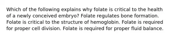 Which of the following explains why folate is critical to the health of a newly conceived embryo? Folate regulates bone formation. Folate is critical to the structure of hemoglobin. Folate is required for proper cell division. Folate is required for proper fluid balance.