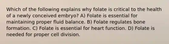 Which of the following explains why folate is critical to the health of a newly conceived embryo? A) Folate is essential for maintaining proper fluid balance. B) Folate regulates bone formation. C) Folate is essential for heart function. D) Folate is needed for proper <a href='https://www.questionai.com/knowledge/kjHVAH8Me4-cell-division' class='anchor-knowledge'>cell division</a>.