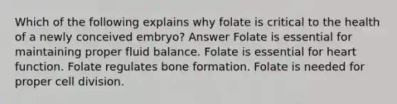 Which of the following explains why folate is critical to the health of a newly conceived embryo? Answer Folate is essential for maintaining proper fluid balance. Folate is essential for heart function. Folate regulates bone formation. Folate is needed for proper cell division.