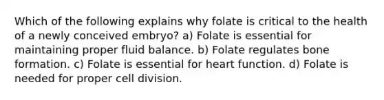 Which of the following explains why folate is critical to the health of a newly conceived embryo? a) Folate is essential for maintaining proper fluid balance. b) Folate regulates bone formation. c) Folate is essential for heart function. d) Folate is needed for proper cell division.