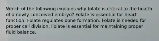 Which of the following explains why folate is critical to the health of a newly conceived embryo? Folate is essential for heart function. Folate regulates bone formation. Folate is needed for proper cell division. Folate is essential for maintaining proper fluid balance.