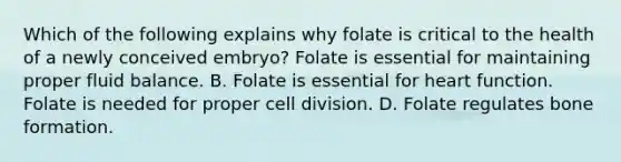 Which of the following explains why folate is critical to the health of a newly conceived embryo? Folate is essential for maintaining proper fluid balance. B. Folate is essential for heart function. Folate is needed for proper cell division. D. Folate regulates bone formation.