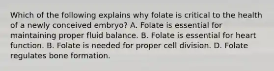 Which of the following explains why folate is critical to the health of a newly conceived embryo? A. Folate is essential for maintaining proper fluid balance. B. Folate is essential for heart function. B. Folate is needed for proper cell division. D. Folate regulates bone formation.