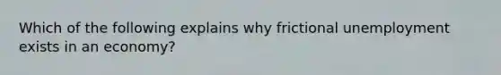 Which of the following explains why frictional unemployment exists in an economy?