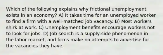 Which of the following explains why frictional unemployment exists in an economy? A) It takes time for an unemployed worker to find a firm with a well-matched job vacancy. B) Most workers shirk at work. C) Unemployment benefits encourage workers not to look for jobs. D) Job search is a supply-side phenomenon in the labor market, and firms make no attempts to advertise for the vacancies they have.