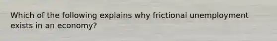 Which of the following explains why frictional unemployment exists in an​ economy?