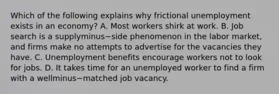 Which of the following explains why frictional unemployment exists in an​ economy? A. Most workers shirk at work. B. Job search is a supplyminus−side phenomenon in the labor​ market, and firms make no attempts to advertise for the vacancies they have. C. Unemployment benefits encourage workers not to look for jobs. D. It takes time for an unemployed worker to find a firm with a wellminus−matched job vacancy.