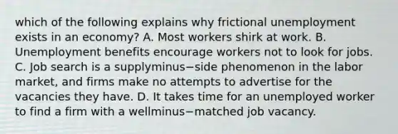 which of the following explains why frictional unemployment exists in an economy? A. Most workers shirk at work. B. Unemployment benefits encourage workers not to look for jobs. C. Job search is a supplyminus−side phenomenon in the labor​ market, and firms make no attempts to advertise for the vacancies they have. D. It takes time for an unemployed worker to find a firm with a wellminus−matched job vacancy.